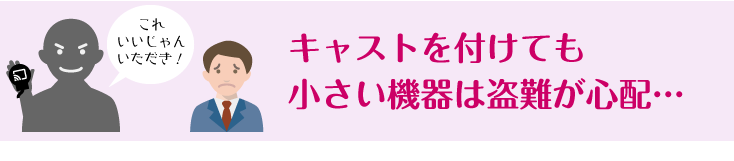 キャストを付けても小さい機器は盗難が心配…